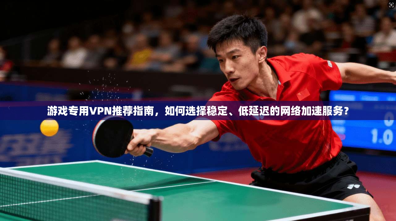 游戏专用VPN推荐指南,如何选择稳定、低延迟的网络加速服务?