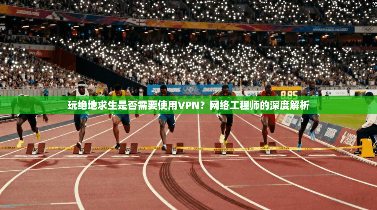 玩绝地求生是否需要使用VPN？网络工程师的深度解析