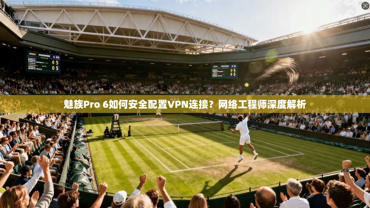 魅族Pro 6如何安全配置VPN连接？网络工程师深度解析