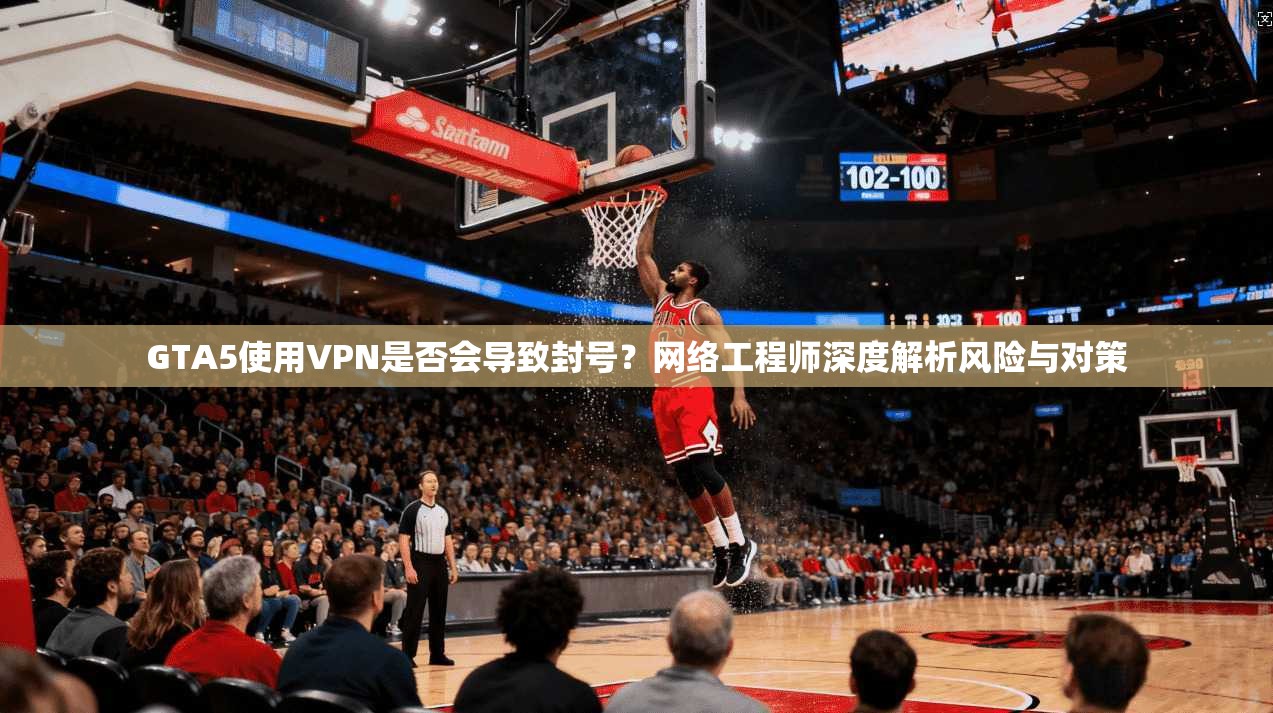 GTA5使用VPN是否会导致封号？网络工程师深度解析风险与对策