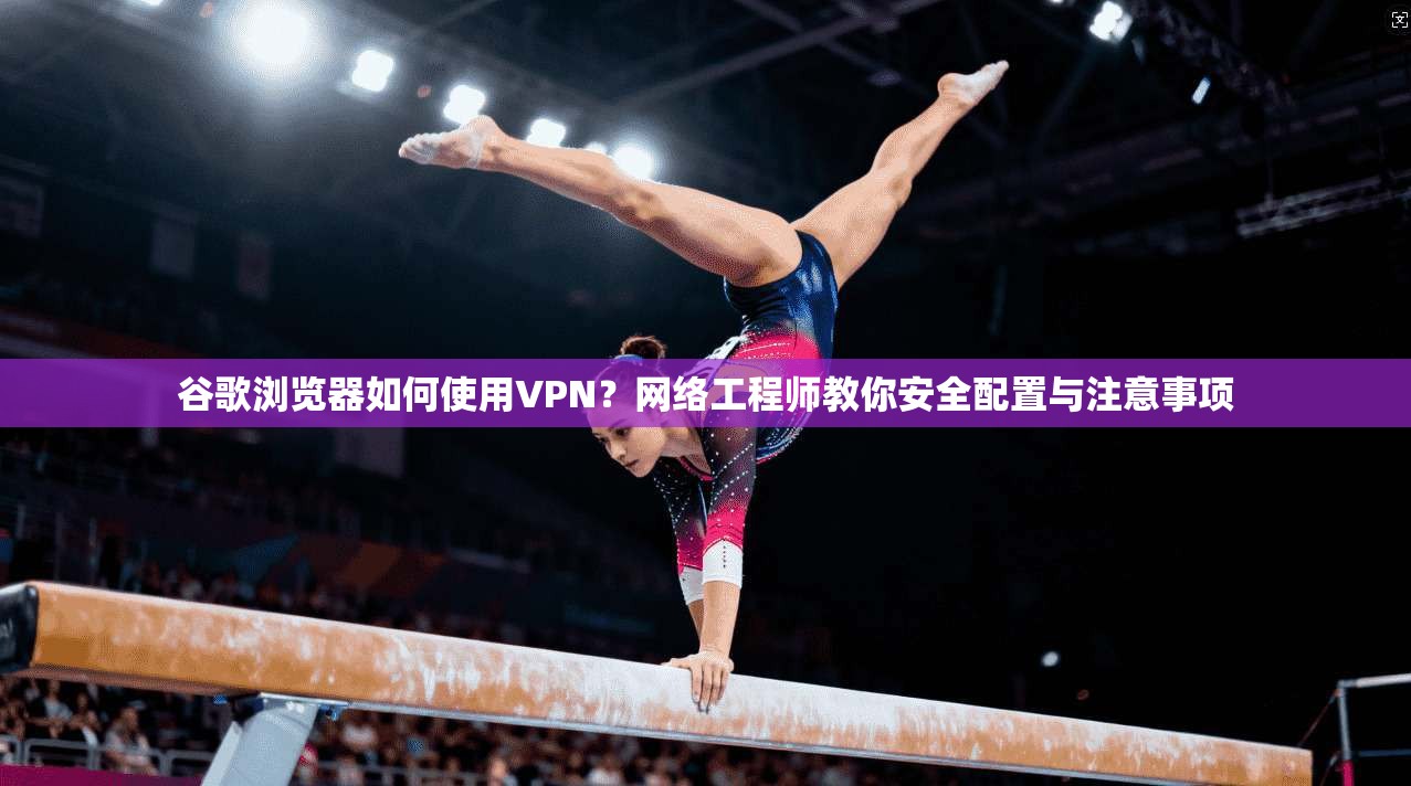 谷歌浏览器如何使用VPN？网络工程师教你安全配置与注意事项
