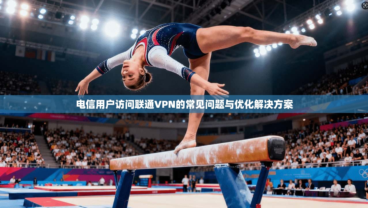 电信用户访问联通VPN的常见问题与优化解决方案