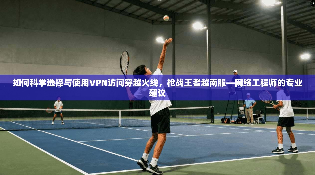 如何科学选择与使用VPN访问穿越火线，枪战王者越南服—网络工程师的专业建议