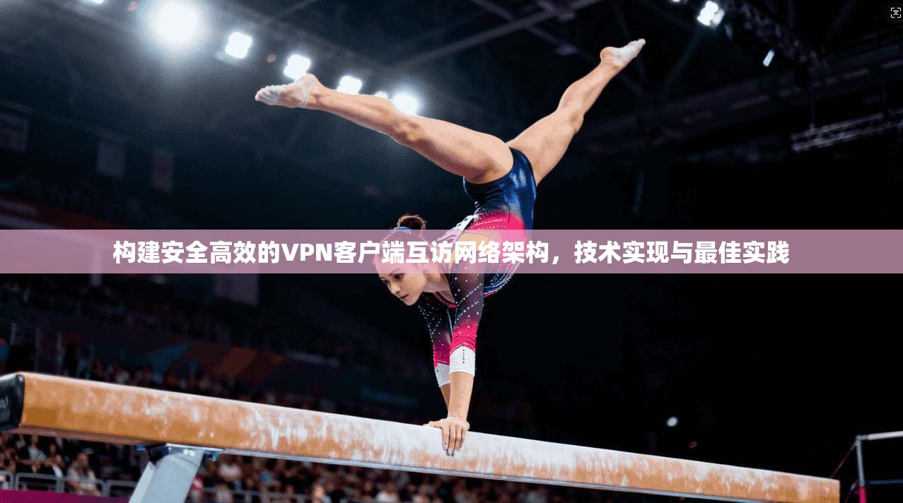 构建安全高效的VPN客户端互访网络架构,技术实现与最佳实践