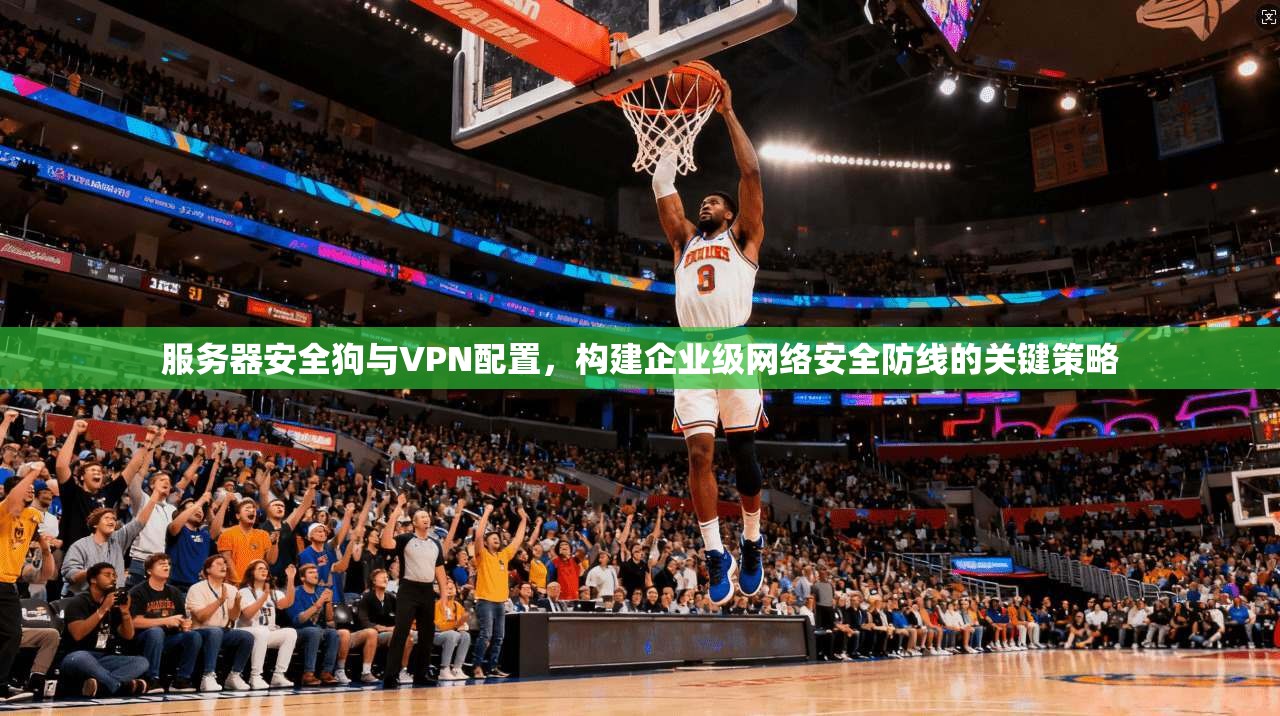 服务器安全狗与VPN配置,构建企业级网络安全防线的关键策略