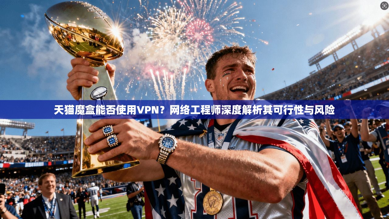 天猫魔盒能否使用VPN？网络工程师深度解析其可行性与风险