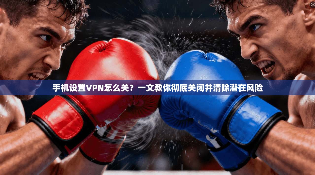 手机设置VPN怎么关?一文教你彻底关闭并清除潜在风险
