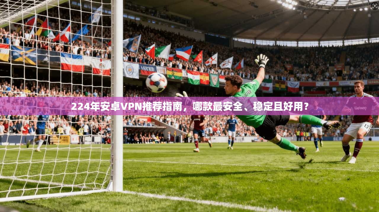 224年安卓VPN推荐指南,哪款最安全、稳定且好用?