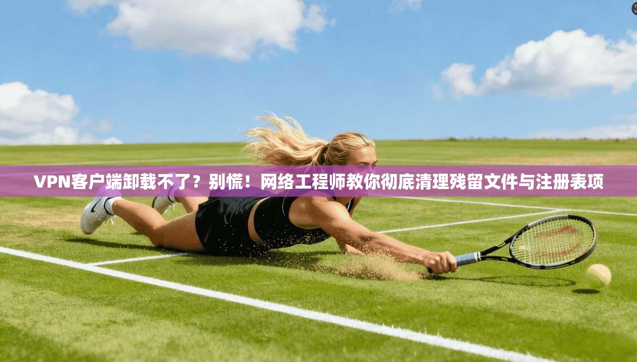 VPN客户端卸载不了？别慌！网络工程师教你彻底清理残留文件与注册表项