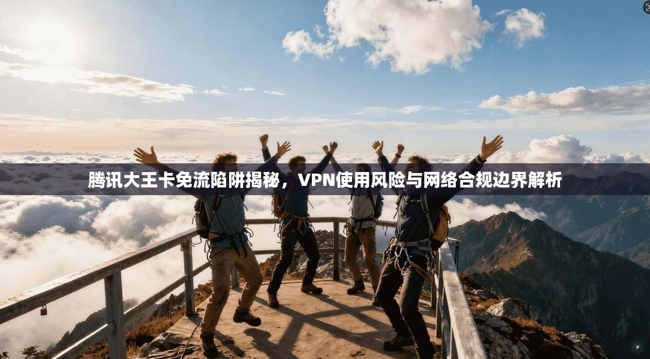 腾讯大王卡免流陷阱揭秘，VPN使用风险与网络合规边界解析