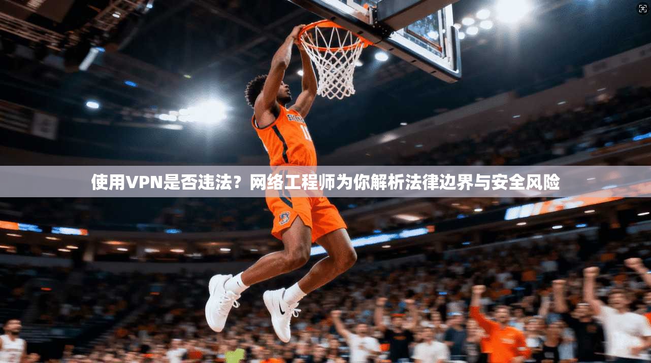 使用VPN是否违法？网络工程师为你解析法律边界与安全风险