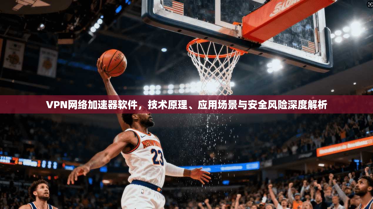 VPN网络加速器软件,技术原理、应用场景与安全风险深度解析