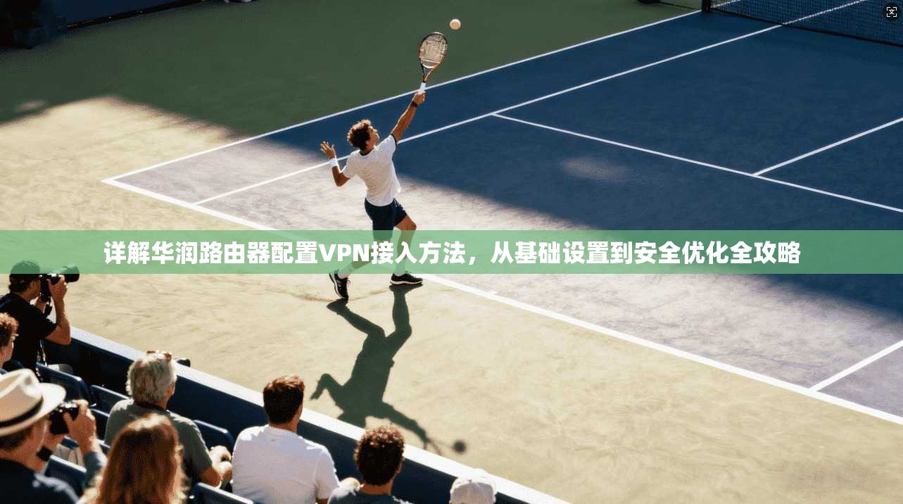 详解华润路由器配置VPN接入方法,从基础设置到安全优化全攻略