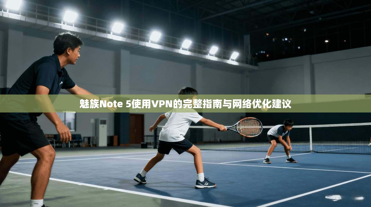 魅族Note 5使用VPN的完整指南与网络优化建议
