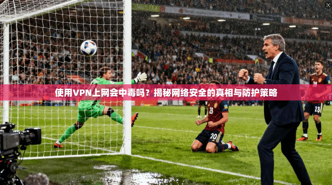 使用VPN上网会中毒吗？揭秘网络安全的真相与防护策略