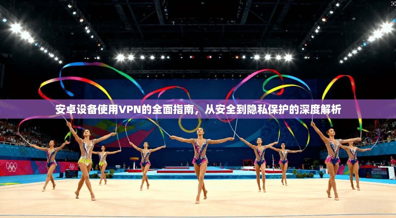 安卓设备使用VPN的全面指南，从安全到隐私保护的深度解析