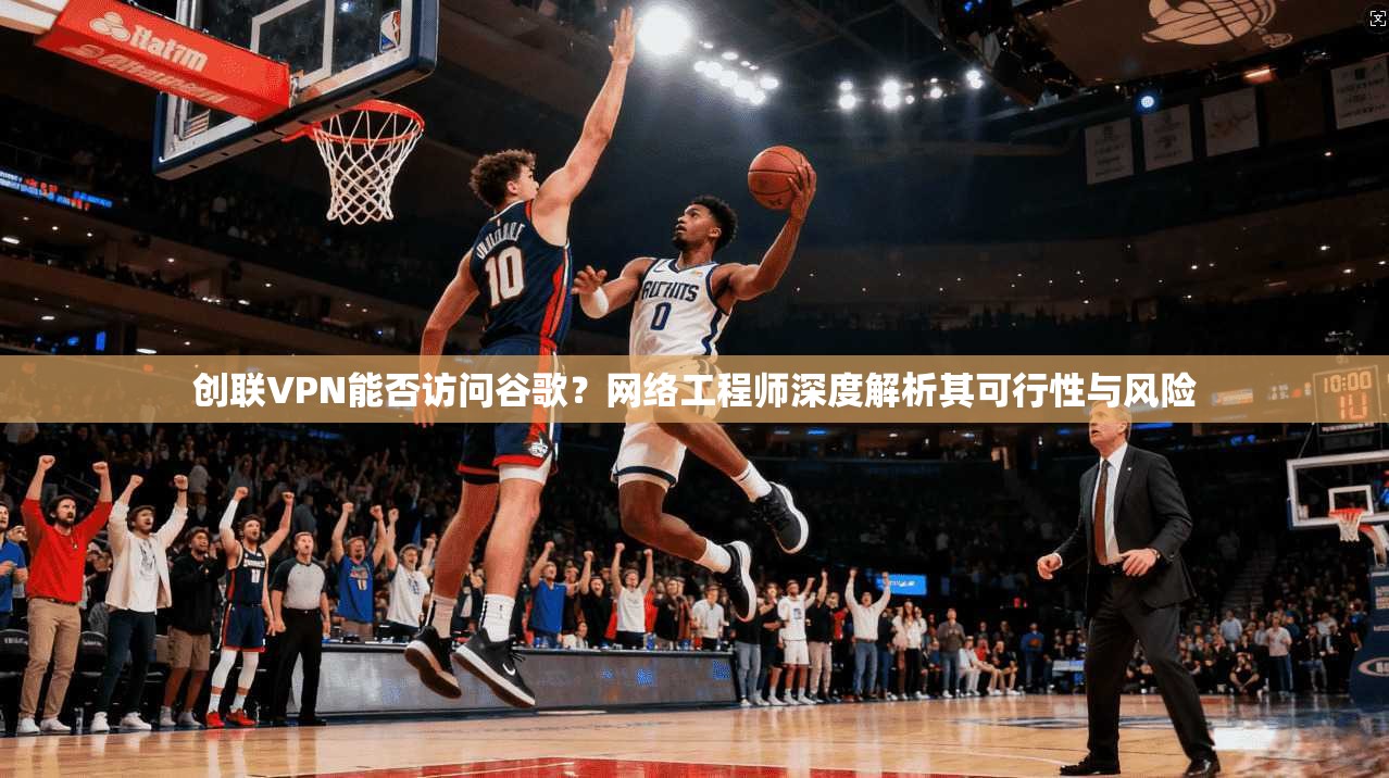 创联VPN能否访问谷歌？网络工程师深度解析其可行性与风险