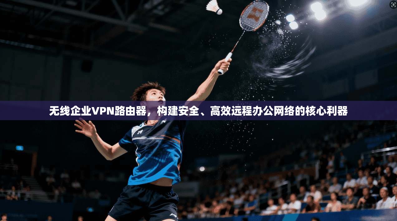 无线企业VPN路由器，构建安全、高效远程办公网络的核心利器
