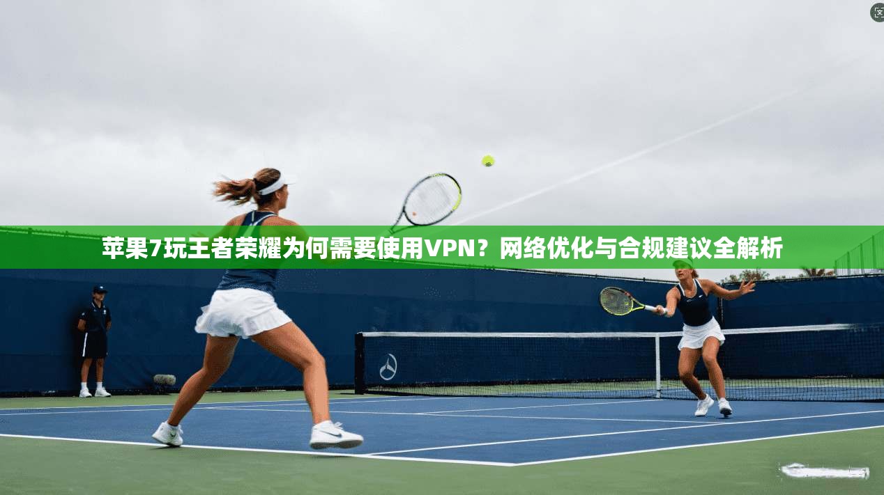 苹果7玩王者荣耀为何需要使用VPN？网络优化与合规建议全解析