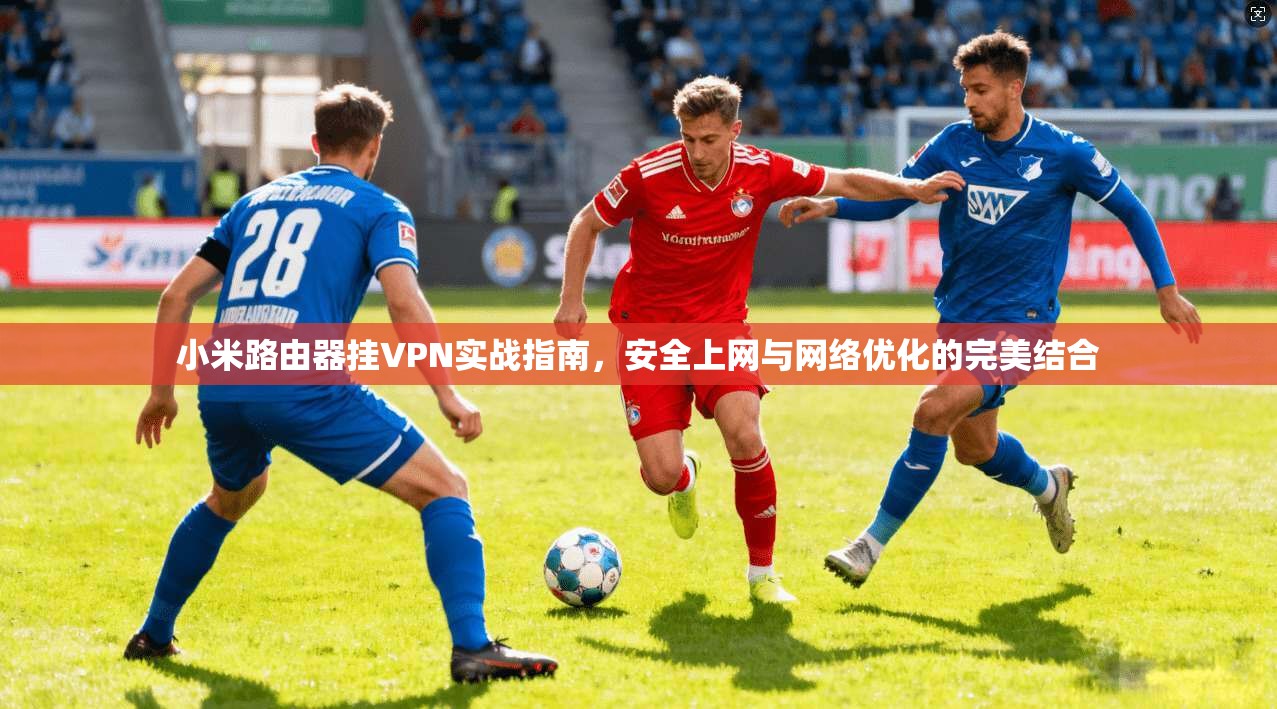 小米路由器挂VPN实战指南，安全上网与网络优化的完美结合