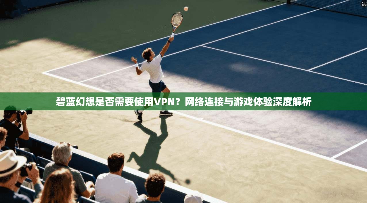 碧蓝幻想是否需要使用VPN？网络连接与游戏体验深度解析