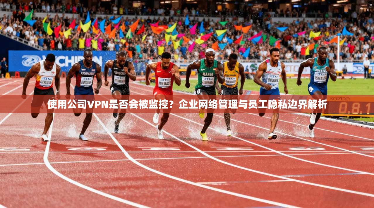 使用公司VPN是否会被监控？企业网络管理与员工隐私边界解析