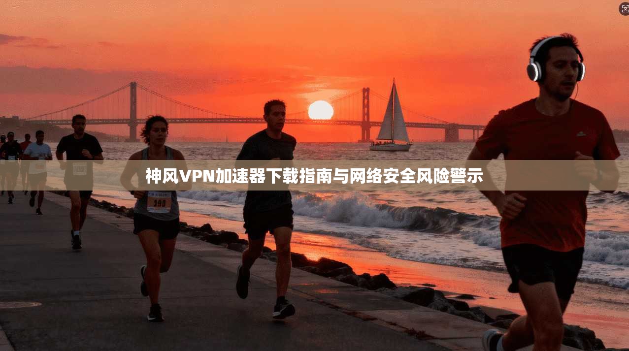 神风VPN加速器下载指南与网络安全风险警示