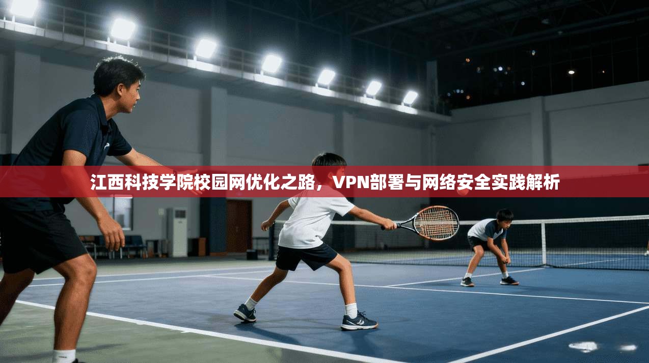 江西科技学院校园网优化之路,VPN部署与网络安全实践解析