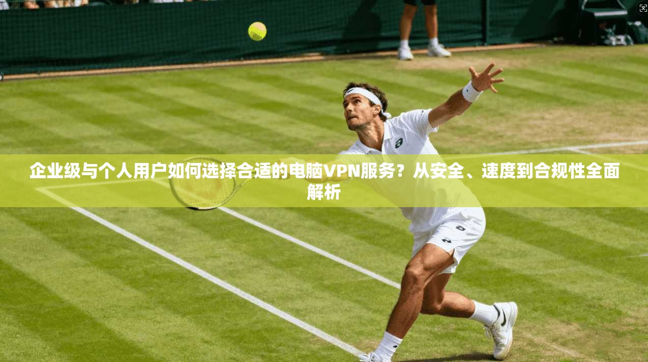 企业级与个人用户如何选择合适的电脑VPN服务?从安全、速度到合规性全面解析