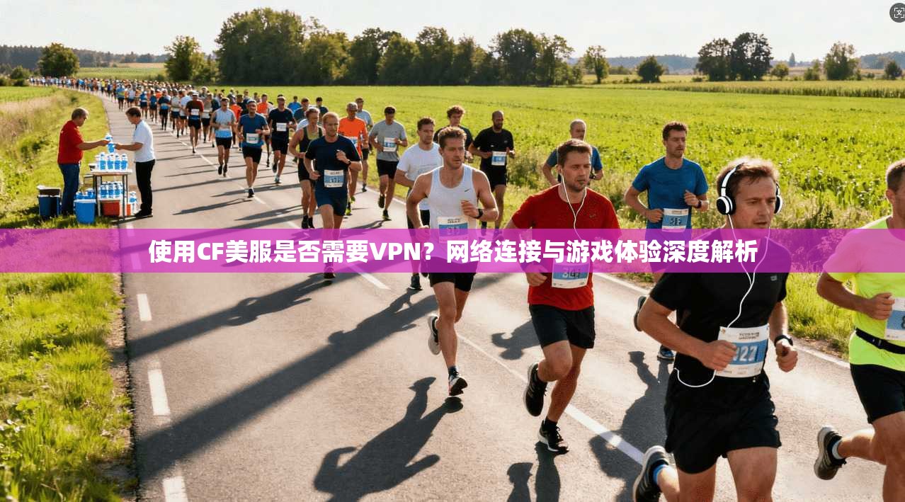 使用CF美服是否需要VPN？网络连接与游戏体验深度解析