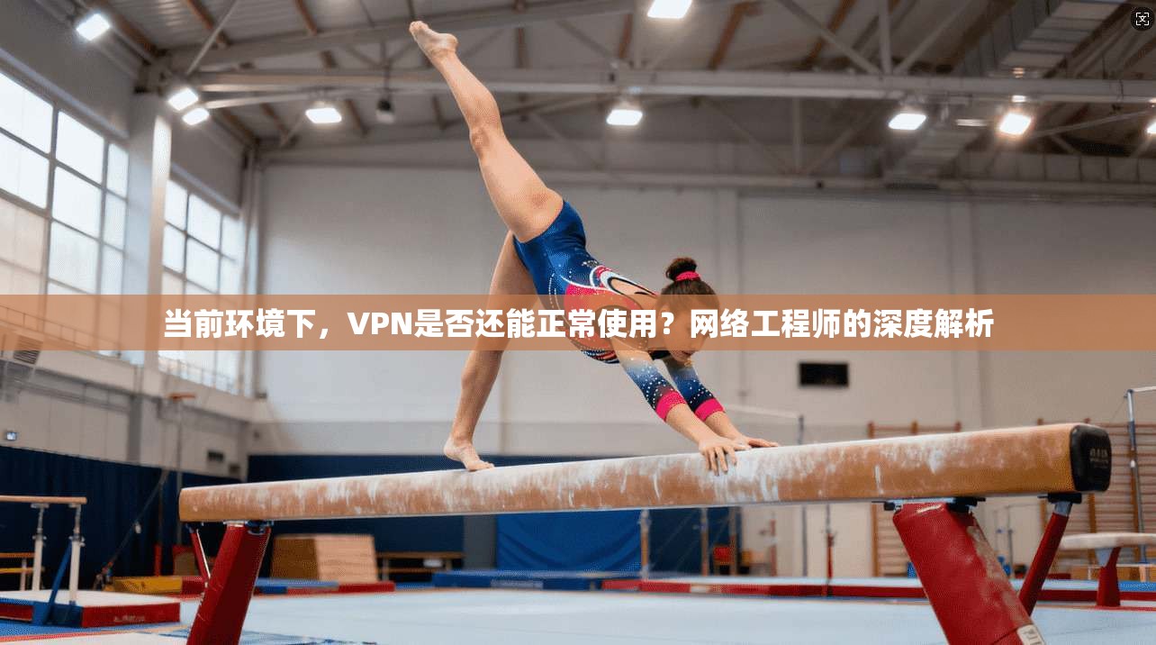 当前环境下，VPN是否还能正常使用？网络工程师的深度解析