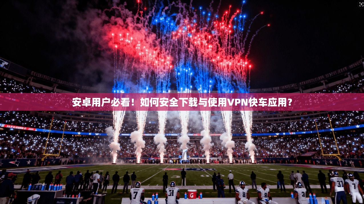 安卓用户必看！如何安全下载与使用VPN快车应用？