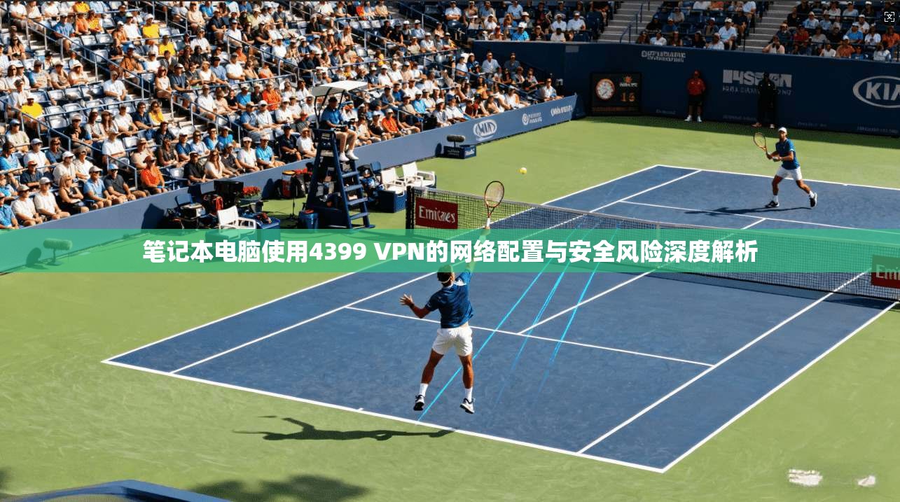 笔记本电脑使用4399 VPN的网络配置与安全风险深度解析