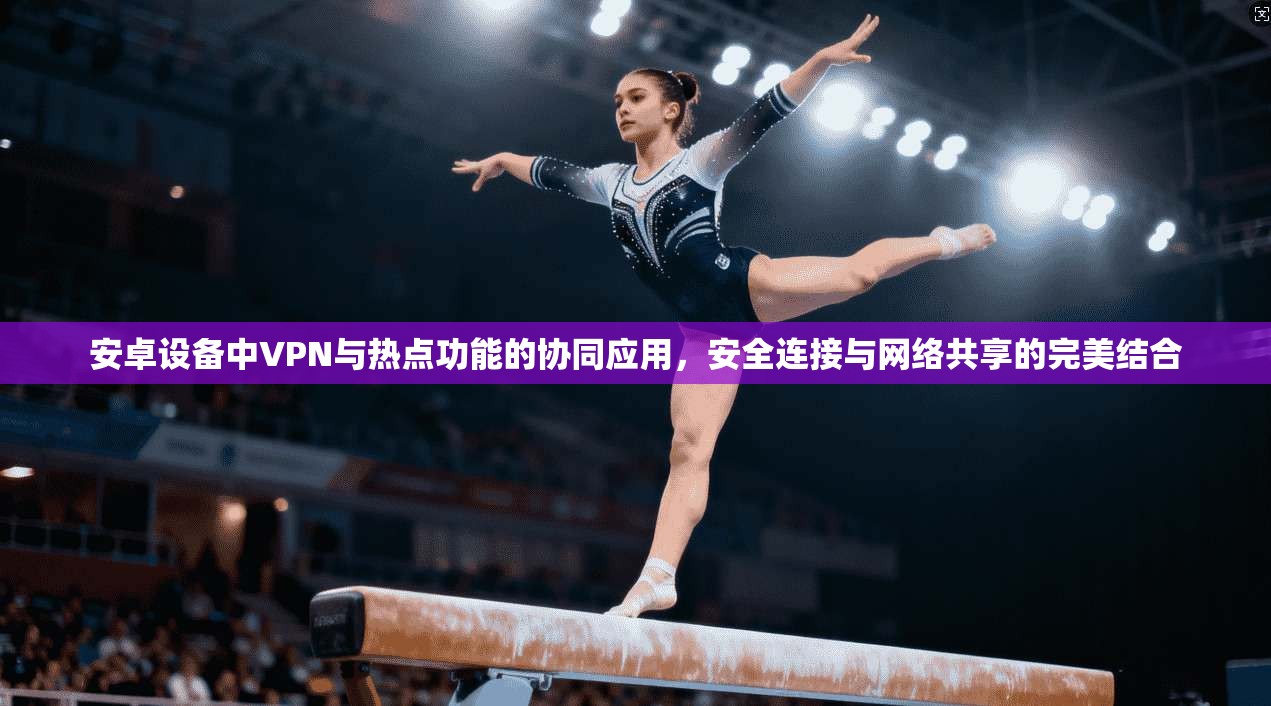 安卓设备中VPN与热点功能的协同应用，安全连接与网络共享的完美结合