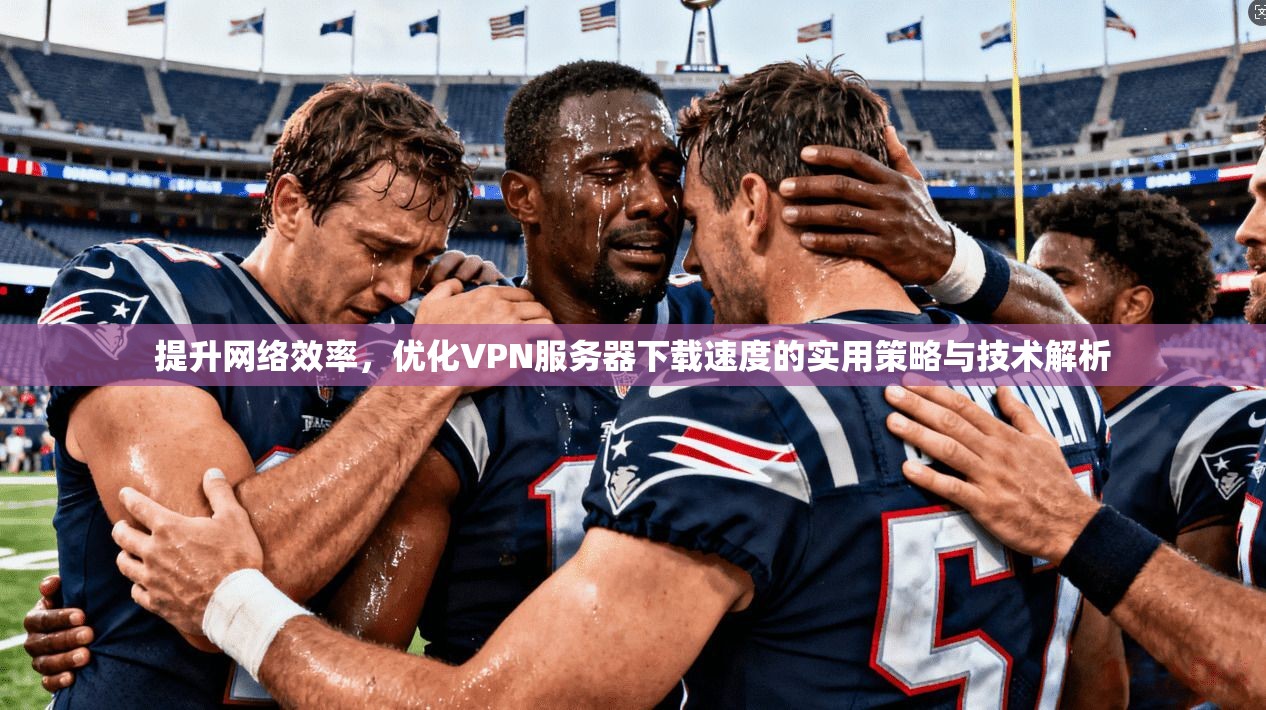 提升网络效率，优化VPN服务器下载速度的实用策略与技术解析