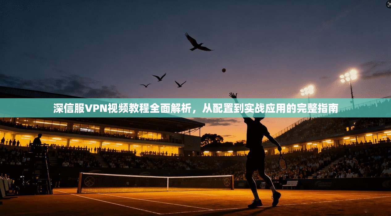深信服VPN视频教程全面解析，从配置到实战应用的完整指南