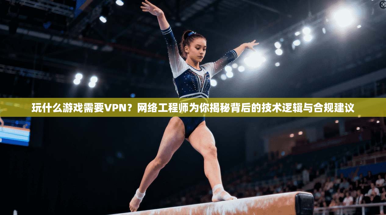 玩什么游戏需要VPN？网络工程师为你揭秘背后的技术逻辑与合规建议