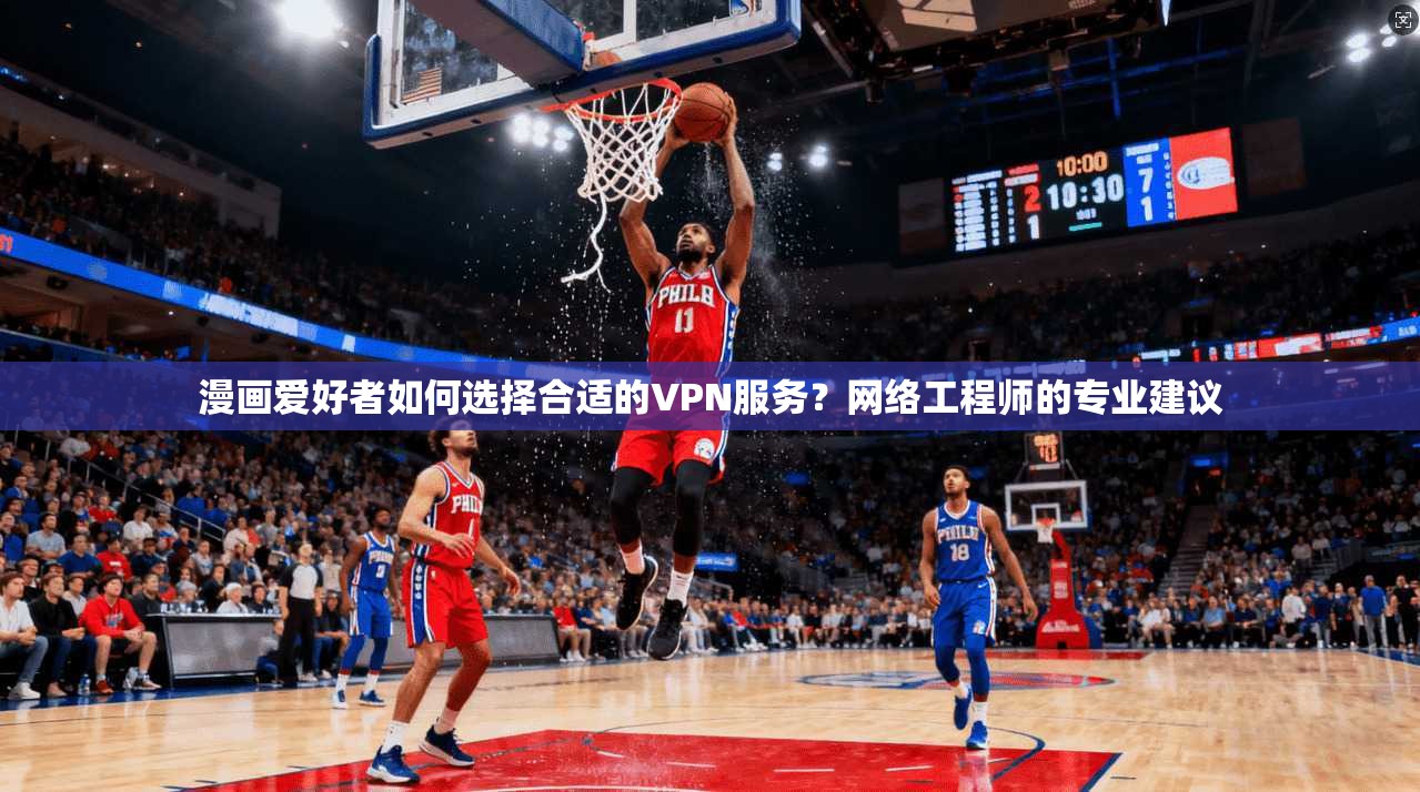 漫画爱好者如何选择合适的VPN服务？网络工程师的专业建议