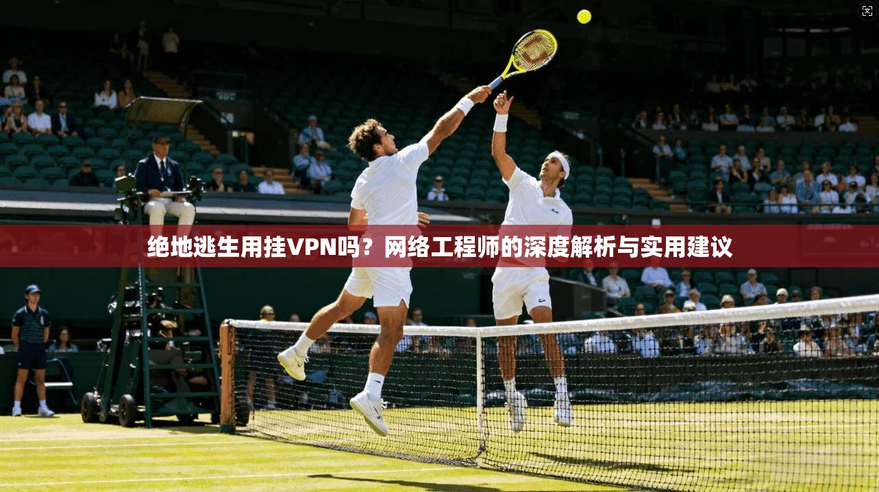 绝地逃生用挂VPN吗?网络工程师的深度解析与实用建议