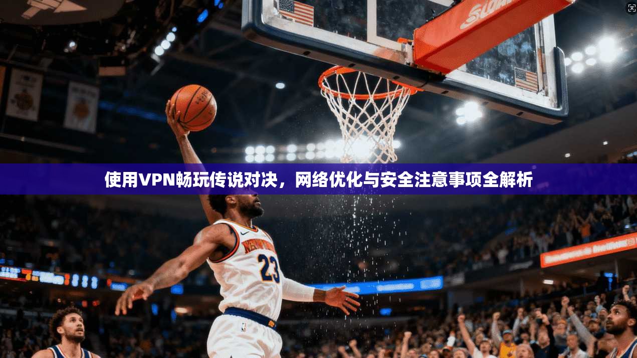 使用VPN畅玩传说对决，网络优化与安全注意事项全解析
