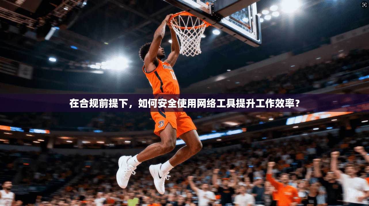 在合规前提下,如何安全使用网络工具提升工作效率?