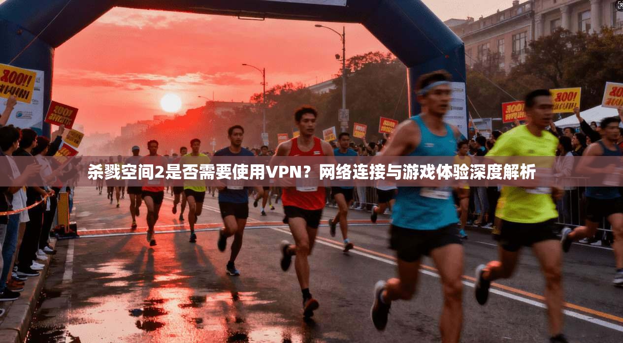 杀戮空间2是否需要使用VPN?网络连接与游戏体验深度解析