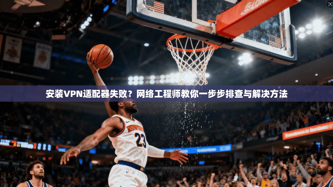 安装VPN适配器失败？网络工程师教你一步步排查与解决方法