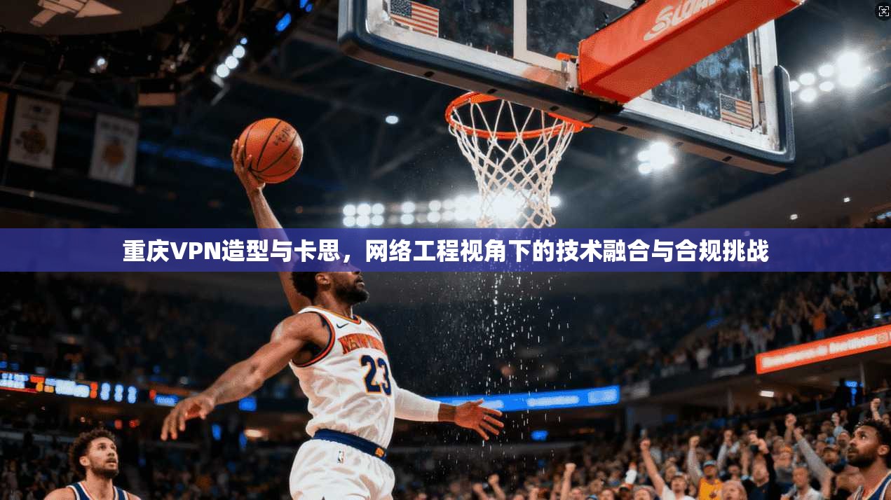 重庆VPN造型与卡思，网络工程视角下的技术融合与合规挑战