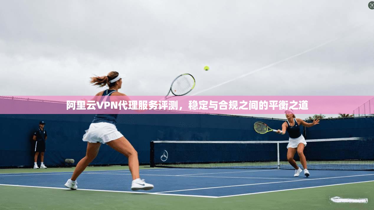 阿里云VPN代理服务评测，稳定与合规之间的平衡之道