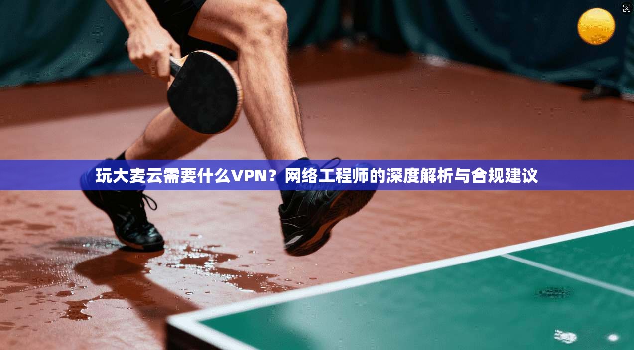 玩大麦云需要什么VPN？网络工程师的深度解析与合规建议