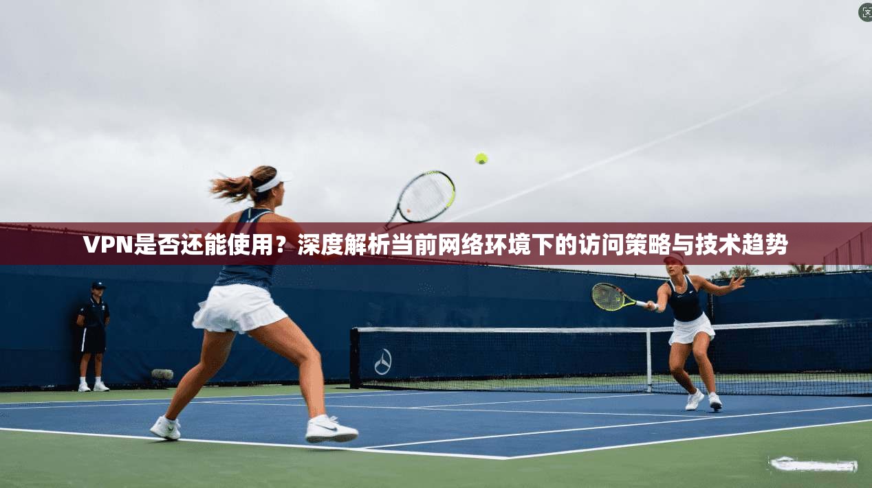VPN是否还能使用？深度解析当前网络环境下的访问策略与技术趋势