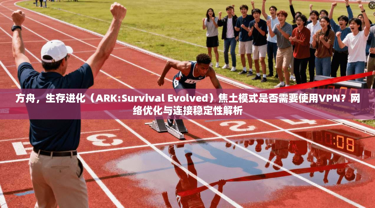 方舟,生存进化(ARK:Survival Evolved)焦土模式是否需要使用VPN?网络优化与连接稳定性解析