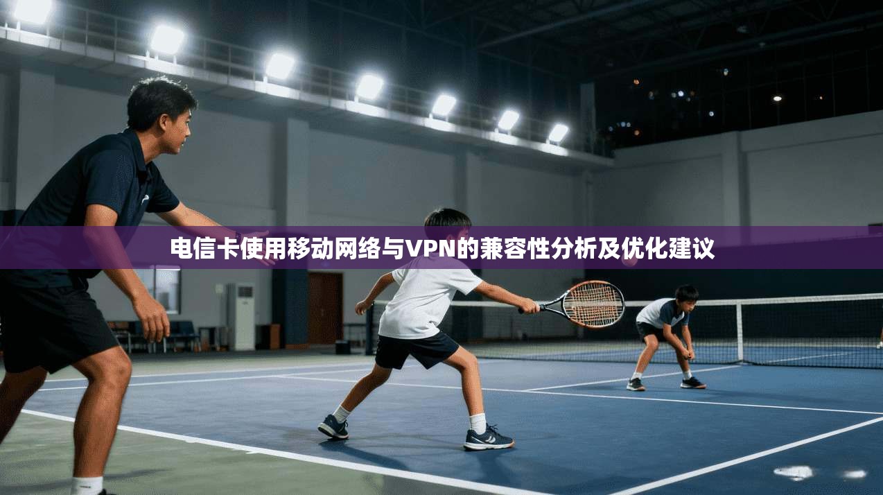 电信卡使用移动网络与VPN的兼容性分析及优化建议