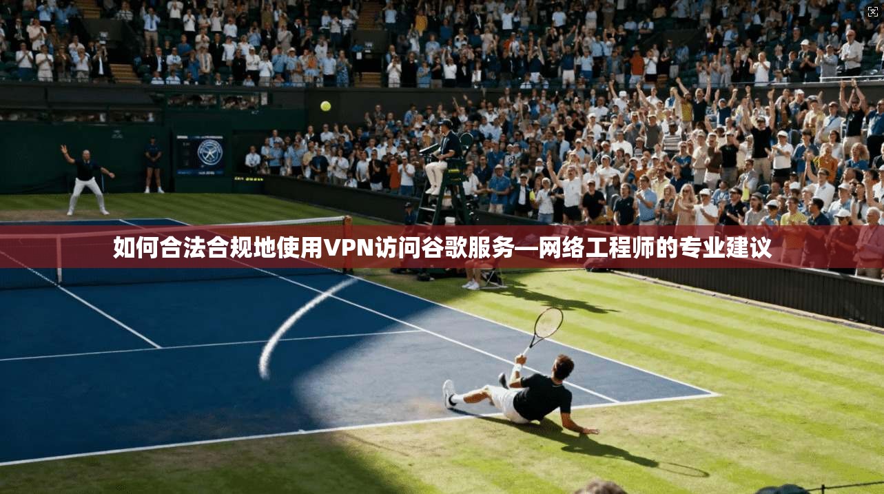 如何合法合规地使用VPN访问谷歌服务—网络工程师的专业建议